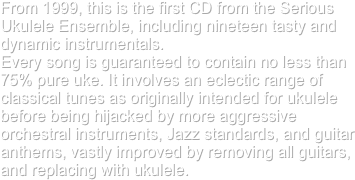 From 1999, this is the first CD from the Serious Ukulele Ensemble, including nineteen tasty and dynamic instrumentals. 
Every song is guaranteed to contain no less than 75% pure uke. It involves an eclectic range of
classical tunes as originally intended for ukulele before being hijacked by more aggressive orchestral instruments, Jazz standards, and guitar anthems, vastly improved by removing all guitars, and replacing with ukulele.